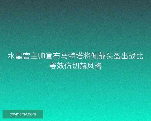 水晶宫主帅宣布马特塔将佩戴头盔出战比赛效仿切赫风格 水晶宫主帅宣布马特塔将佩戴头盔出战比赛效仿切赫风格
