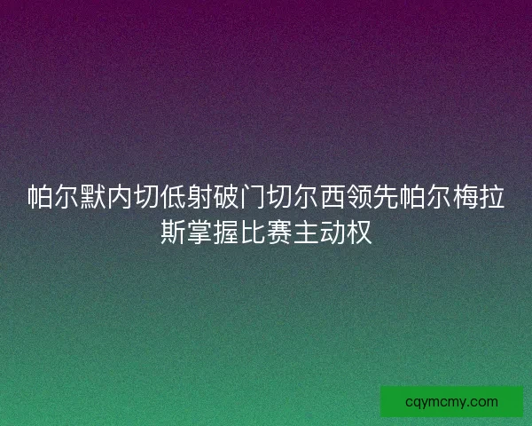 帕尔默内切低射破门切尔西领先帕尔梅拉斯掌握比赛主动权 帕尔默内切低射破门切尔西领先帕尔梅拉斯掌握比赛主动权