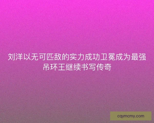 刘洋以无可匹敌的实力成功卫冕成为最强吊环王继续书写传奇