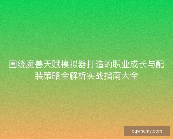 围绕魔兽天赋模拟器打造的职业成长与配装策略全解析实战指南大全