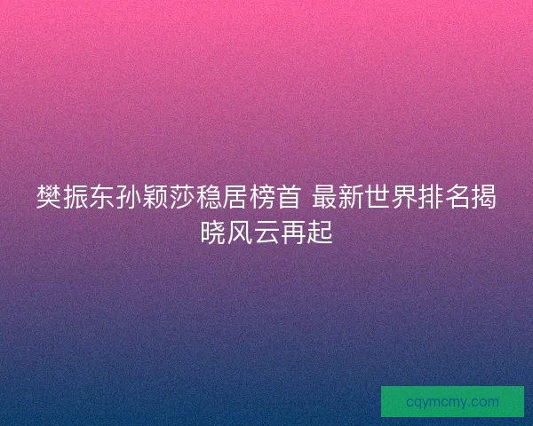 樊振东孙颖莎稳居榜首 最新世界排名揭晓风云再起