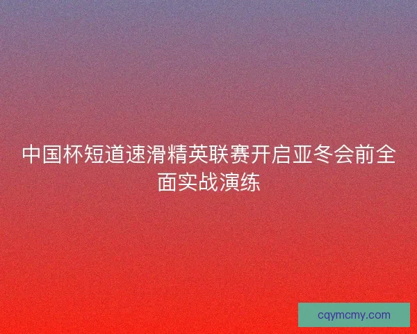 中国杯短道速滑精英联赛开启亚冬会前全面实战演练