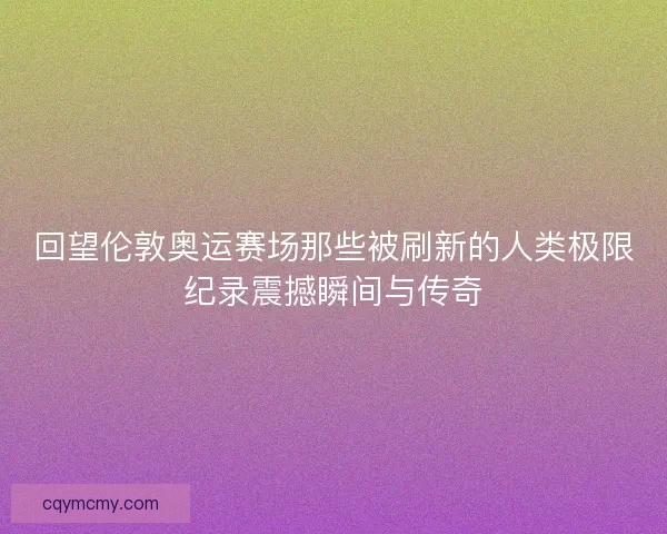 回望伦敦奥运赛场那些被刷新的人类极限纪录震撼瞬间与传奇