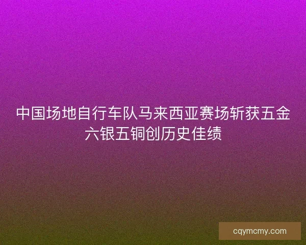 中国场地自行车队马来西亚赛场斩获五金六银五铜创历史佳绩 中国场地自行车队马来西亚赛场斩获五金六银五铜创历史佳绩
