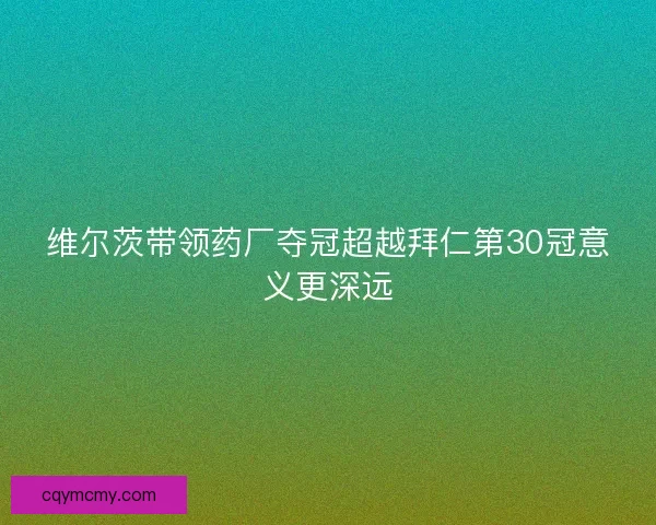 维尔茨带领药厂夺冠超越拜仁第30冠意义更深远