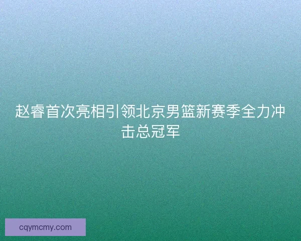 赵睿首次亮相引领北京男篮新赛季全力冲击总冠军