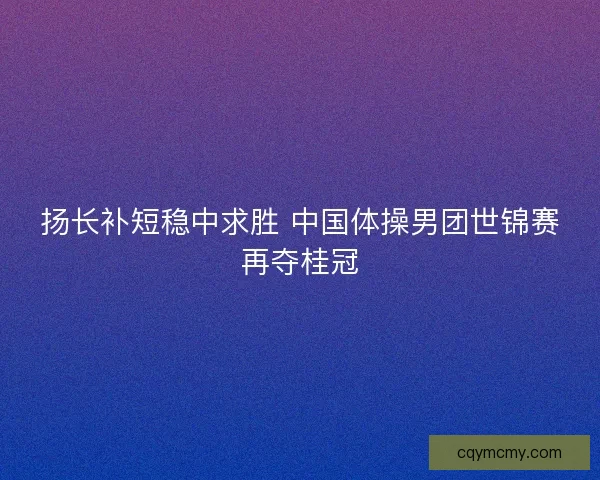扬长补短稳中求胜 中国体操男团世锦赛再夺桂冠 扬长补短稳中求胜 中国体操男团世锦赛再夺桂冠