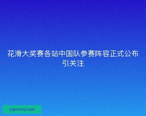 花滑大奖赛各站中国队参赛阵容正式公布引关注