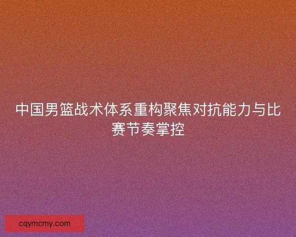 中国男篮战术体系重构聚焦对抗能力与比赛节奏掌控