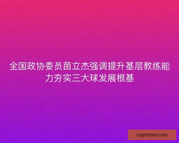 全国政协委员苗立杰强调提升基层教练能力夯实三大球发展根基 全国政协委员苗立杰强调提升基层教练能力夯实三大球发展根基