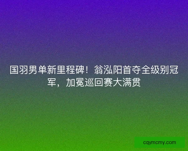 国羽男单新里程碑！翁泓阳首夺全级别冠军，加冕巡回赛大满贯