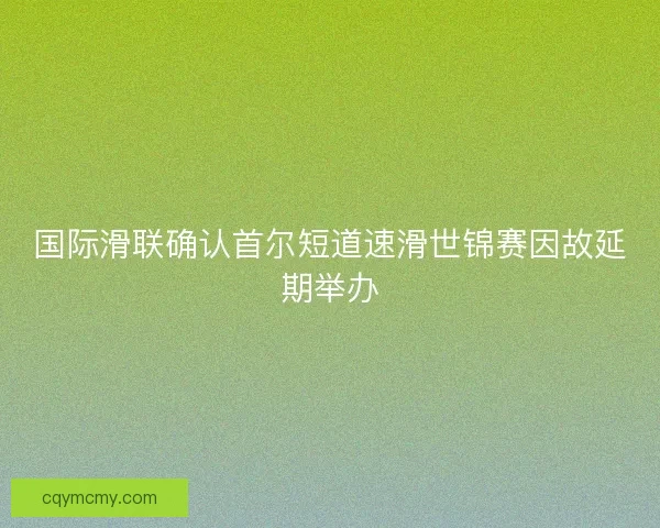 国际滑联确认首尔短道速滑世锦赛因故延期举办