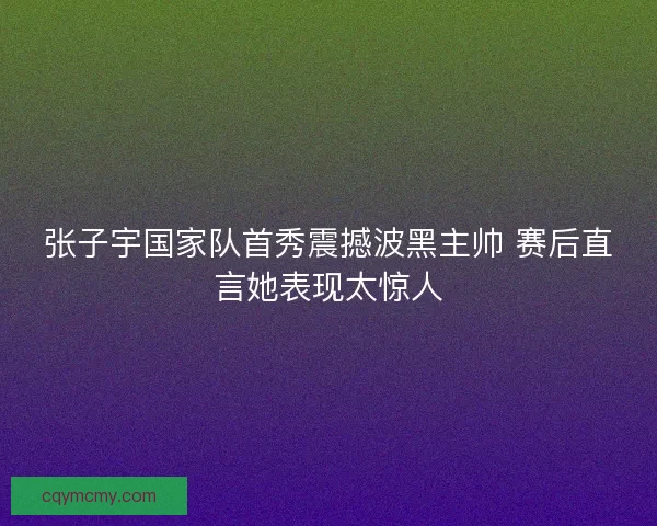 张子宇国家队首秀震撼波黑主帅 赛后直言她表现太惊人 张子宇国家队首秀震撼波黑主帅 赛后直言她表现太惊人