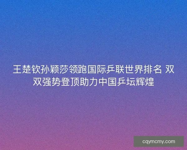 王楚钦孙颖莎领跑国际乒联世界排名 双双强势登顶助力中国乒坛辉煌