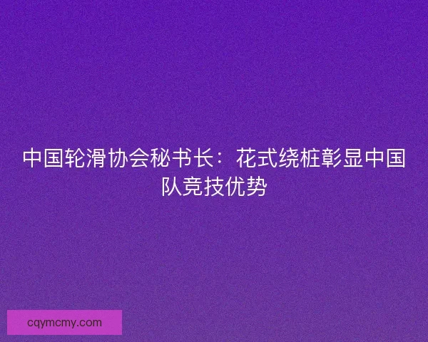 中国轮滑协会秘书长：花式绕桩彰显中国队竞技优势