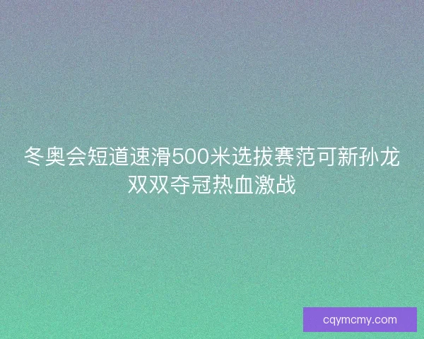 冬奥会短道速滑500米选拔赛范可新孙龙双双夺冠热血激战