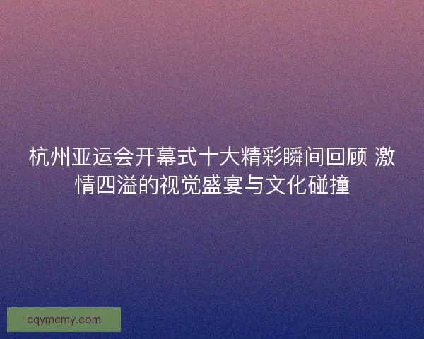 杭州亚运会开幕式十大精彩瞬间回顾 激情四溢的视觉盛宴与文化碰撞