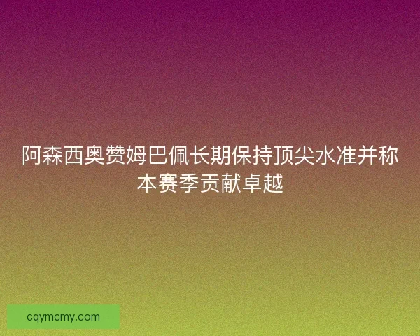 阿森西奥赞姆巴佩长期保持顶尖水准并称本赛季贡献卓越