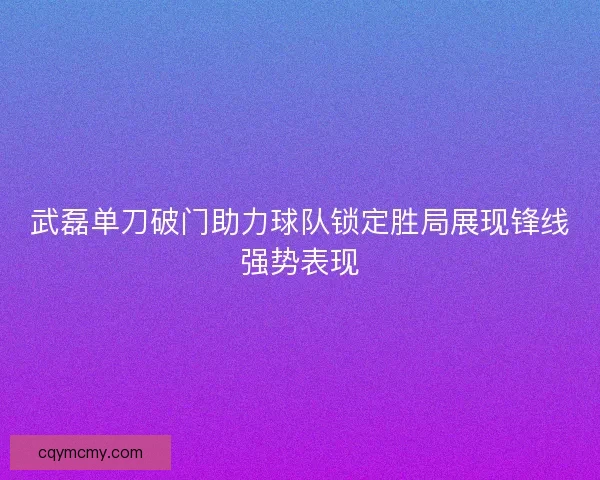 武磊单刀破门助力球队锁定胜局展现锋线强势表现