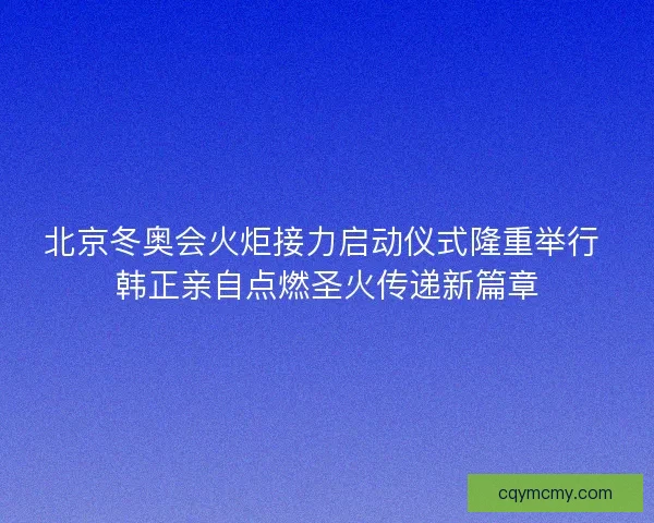北京冬奥会火炬接力启动仪式隆重举行 韩正亲自点燃圣火传递新篇章